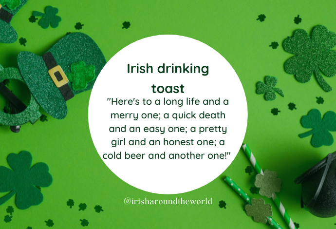 My personal fav Irish drinking toast: "Here's to a long life and a merry one; a quick death and an easy one; a pretty girl and an honest one; a cold beer and another one!"